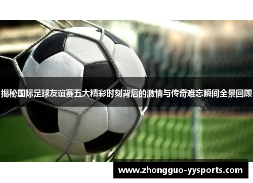 揭秘国际足球友谊赛五大精彩时刻背后的激情与传奇难忘瞬间全景回顾