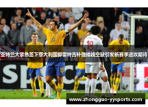 亚特兰大紧急签下意大利国脚雷特吉补强锋线空缺引发新赛季进攻期待