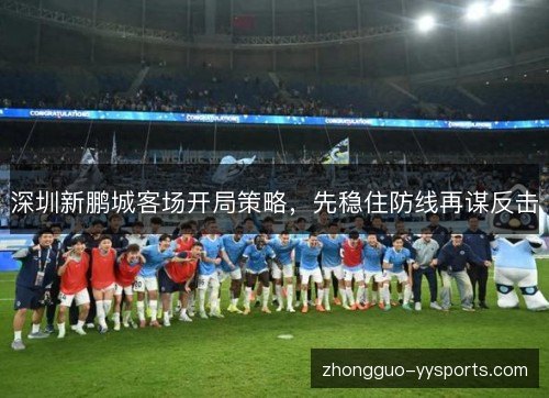 深圳新鹏城客场开局策略,先稳住防线再谋反击 深圳新鹏城客场开局策略,先稳住防线再谋反击