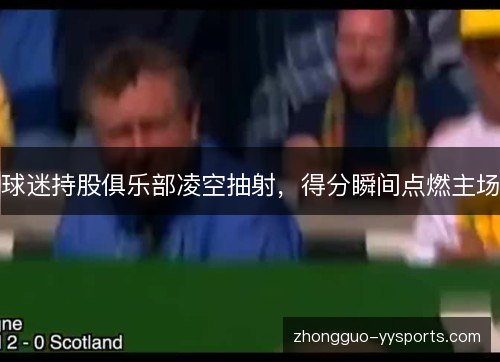 球迷持股俱乐部凌空抽射,得分瞬间点燃主场 球迷持股俱乐部凌空抽射,得分瞬间点燃主场