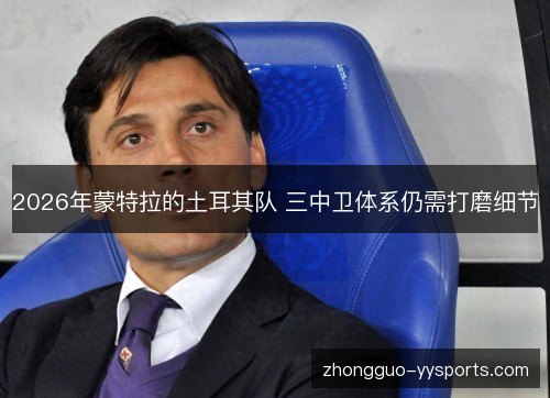 2026年蒙特拉的土耳其队 三中卫体系仍需打磨细节 2026年蒙特拉的土耳其队 三中卫体系仍需打磨细节